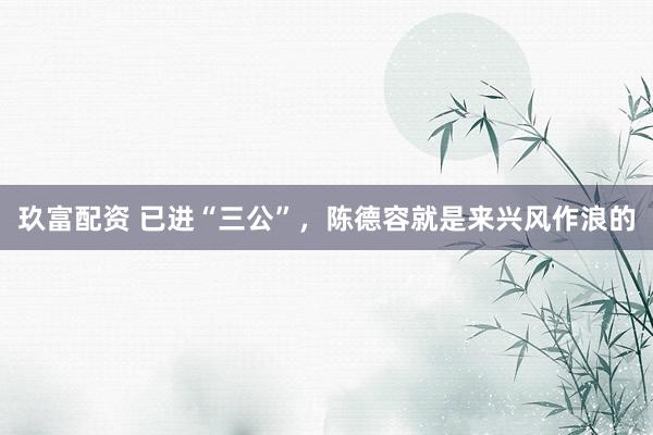 玖富配资 已进“三公”，陈德容就是来兴风作浪的