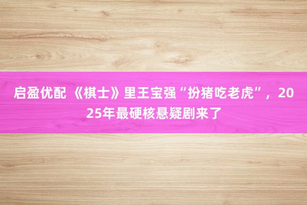 启盈优配 《棋士》里王宝强“扮猪吃老虎”，2025年最硬核悬疑剧来了
