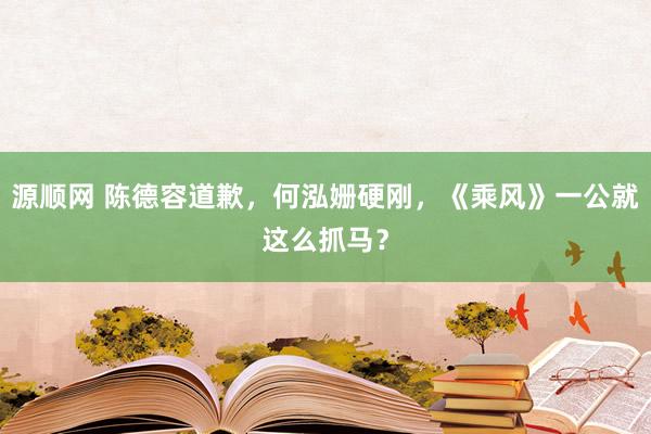 源顺网 陈德容道歉，何泓姗硬刚，《乘风》一公就这么抓马？