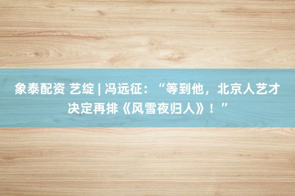 象泰配资 艺绽 | 冯远征：“等到他，北京人艺才决定再排《风雪夜归人》！”