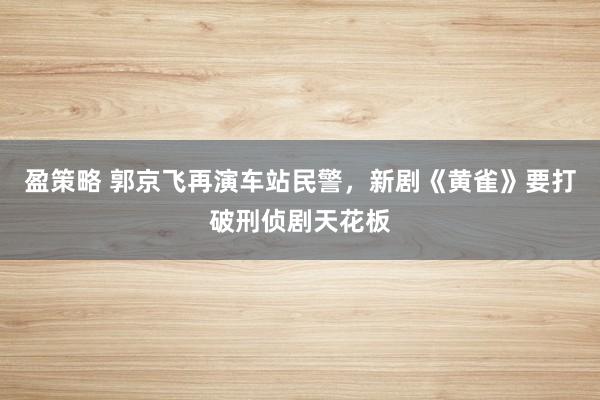 盈策略 郭京飞再演车站民警，新剧《黄雀》要打破刑侦剧天花板