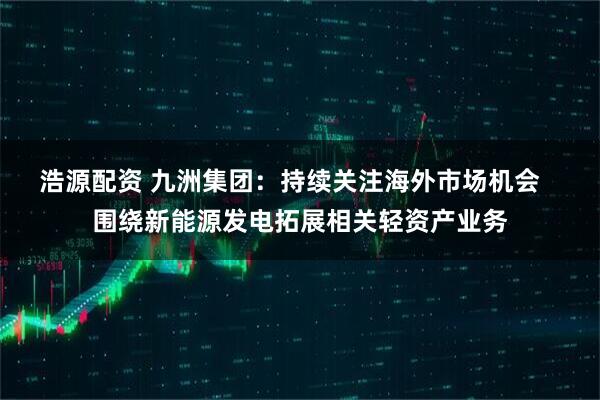 浩源配资 九洲集团：持续关注海外市场机会   围绕新能源发电拓展相关轻资产业务