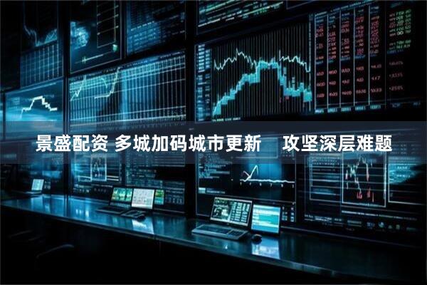 景盛配资 多城加码城市更新    攻坚深层难题