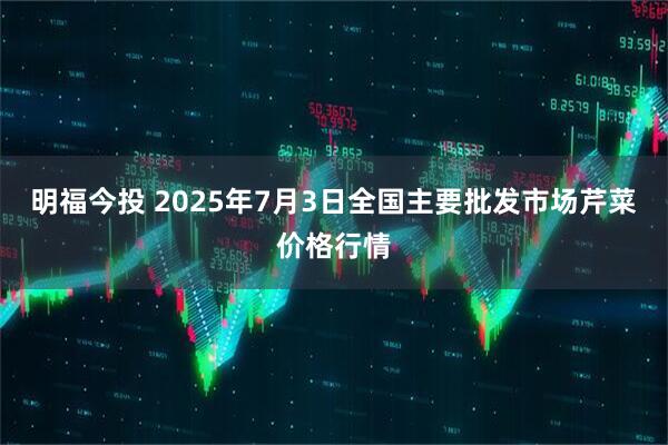 明福今投 2025年7月3日全国主要批发市场芹菜价格行情