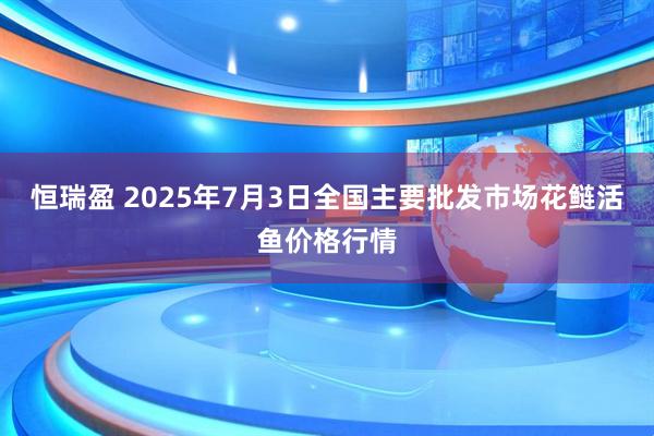 恒瑞盈 2025年7月3日全国主要批发市场花鲢活鱼价格行情