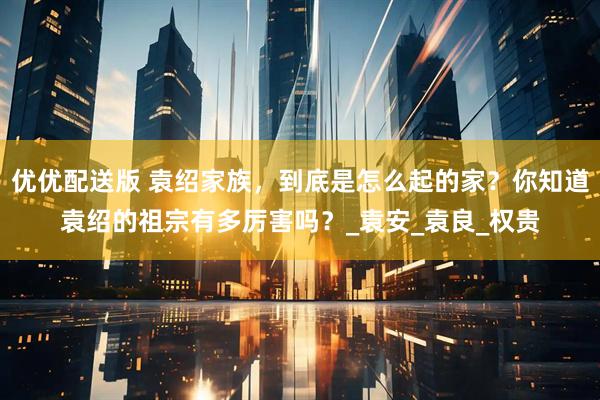 优优配送版 袁绍家族，到底是怎么起的家？你知道袁绍的祖宗有多厉害吗？_袁安_袁良_权贵