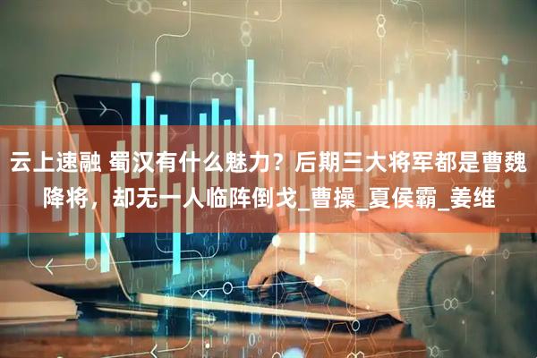云上速融 蜀汉有什么魅力？后期三大将军都是曹魏降将，却无一人临阵倒戈_曹操_夏侯霸_姜维
