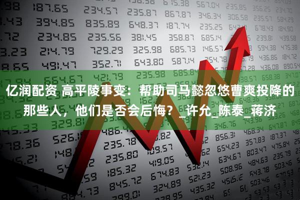 亿润配资 高平陵事变：帮助司马懿忽悠曹爽投降的那些人，他们是否会后悔？_许允_陈泰_蒋济