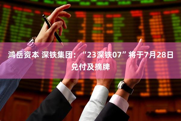 鸿岳资本 深铁集团：“23深铁07”将于7月28日兑付及摘牌