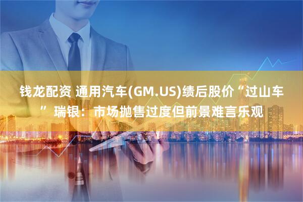 钱龙配资 通用汽车(GM.US)绩后股价“过山车” 瑞银：市场抛售过度但前景难言乐观