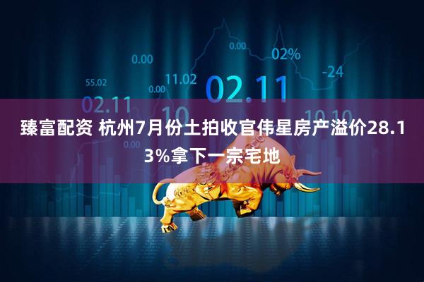 臻富配资 杭州7月份土拍收官伟星房产溢价28.13%拿下一宗宅地
