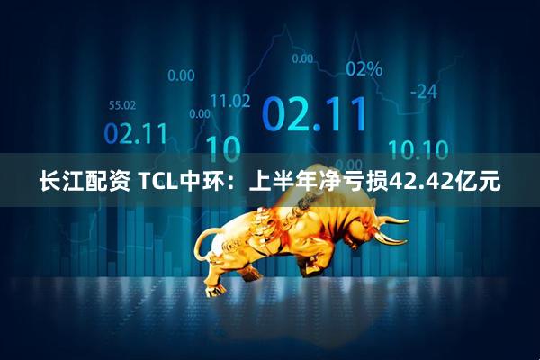 长江配资 TCL中环：上半年净亏损42.42亿元