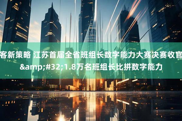 客新策略 江苏首届全省班组长数字能力大赛决赛收官 1.8万名班组长比拼数字能力