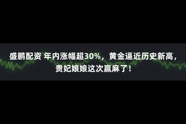 盛鹏配资 年内涨幅超30%，黄金逼近历史新高，贵妃娘娘这次赢麻了！