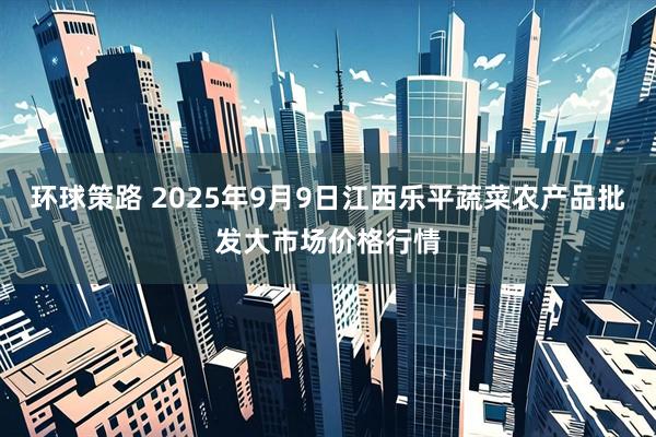 环球策路 2025年9月9日江西乐平蔬菜农产品批发大市场价格行情