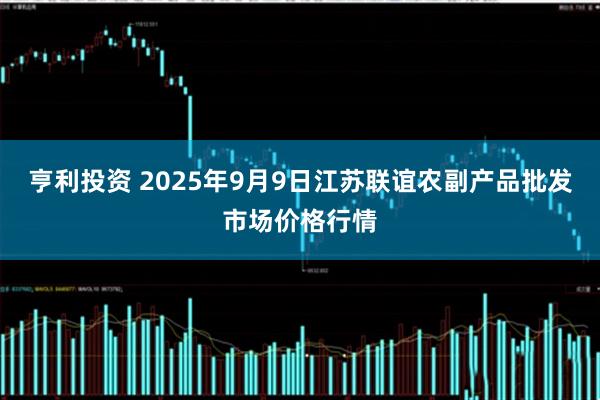 亨利投资 2025年9月9日江苏联谊农副产品批发市场价格行情
