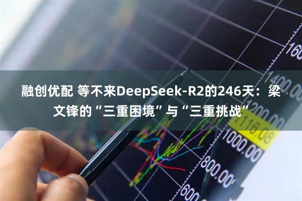 融创优配 等不来DeepSeek-R2的246天：梁文锋的“三重困境”与“三重挑战”