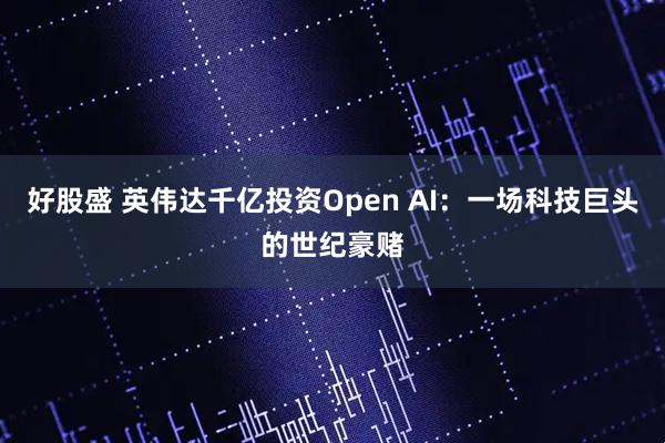 好股盛 英伟达千亿投资Open AI：一场科技巨头的世纪豪赌