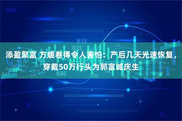 添盈聚富 方媛卷得令人害怕：产后几天光速恢复，穿戴50万行头为郭富城庆生
