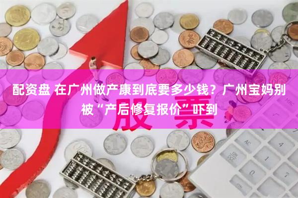配资盘 在广州做产康到底要多少钱？广州宝妈别被“产后修复报价”吓到
