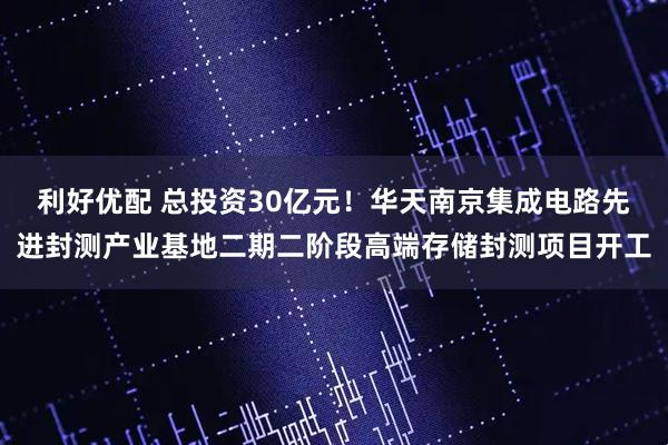 利好优配 总投资30亿元！华天南京集成电路先进封测产业基地二期二阶段高端存储封测项目开工